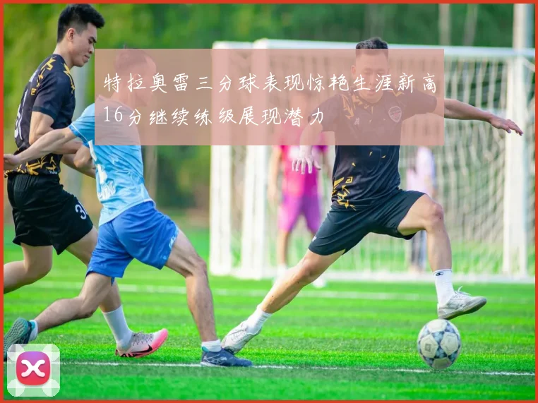 特拉奥雷三分球表现惊艳生涯新高16分继续练级展现潜力